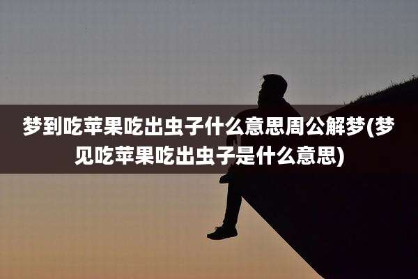 梦到吃苹果吃出虫子什么意思周公解梦(梦见吃苹果吃出虫子是什么意思)