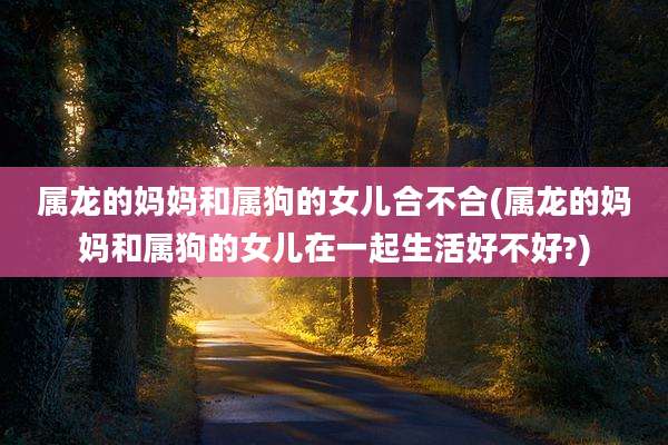 属龙的妈妈和属狗的女儿合不合(属龙的妈妈和属狗的女儿在一起生活好不好?)