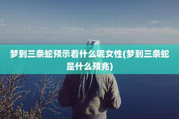 梦到三条蛇预示着什么呢女性(梦到三条蛇是什么预兆)