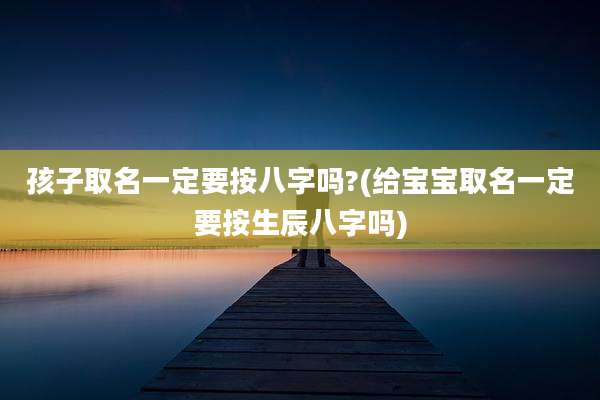 孩子取名一定要按八字吗?(给宝宝取名一定要按生辰八字吗)