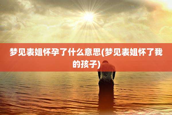 梦见表姐怀孕了什么意思(梦见表姐怀了我的孩子)