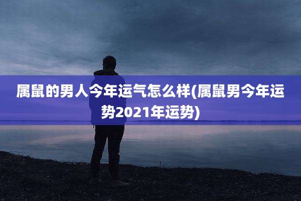 属鼠的男人今年运气怎么样(属鼠男今年运势2021年运势)