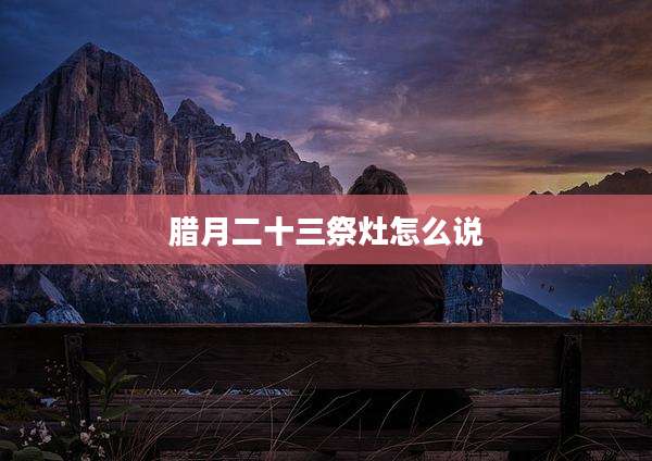腊月二十三祭灶怎么说