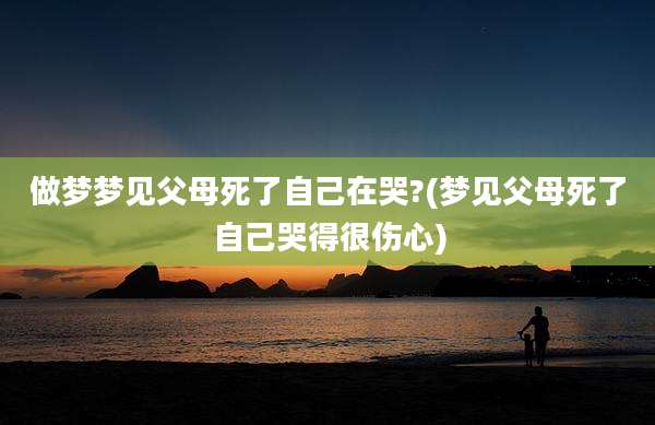 做梦梦见父母死了自己在哭?(梦见父母死了自己哭得很伤心)