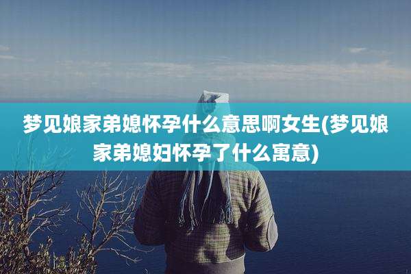 梦见娘家弟媳怀孕什么意思啊女生(梦见娘家弟媳妇怀孕了什么寓意)