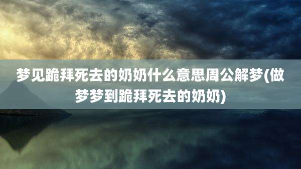 梦见跪拜死去的奶奶什么意思周公解梦(做梦梦到跪拜死去的奶奶)