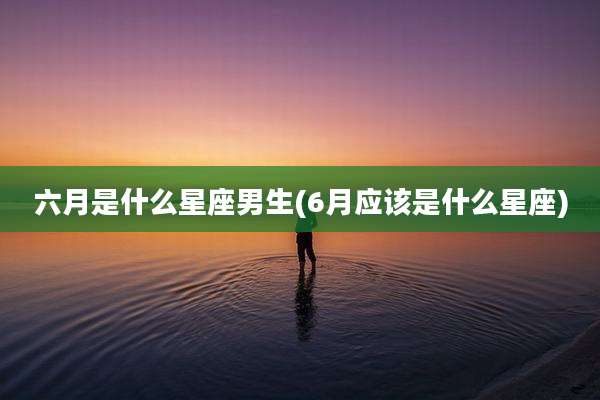 六月是什么星座男生(6月应该是什么星座)