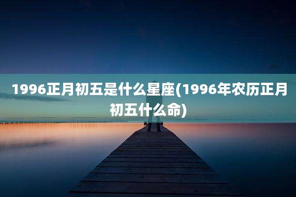 1996正月初五是什么星座(1996年农历正月初五什么命)