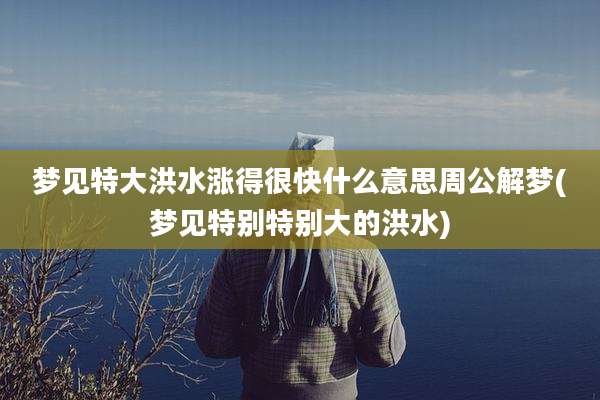 梦见特大洪水涨得很快什么意思周公解梦(梦见特别特别大的洪水)
