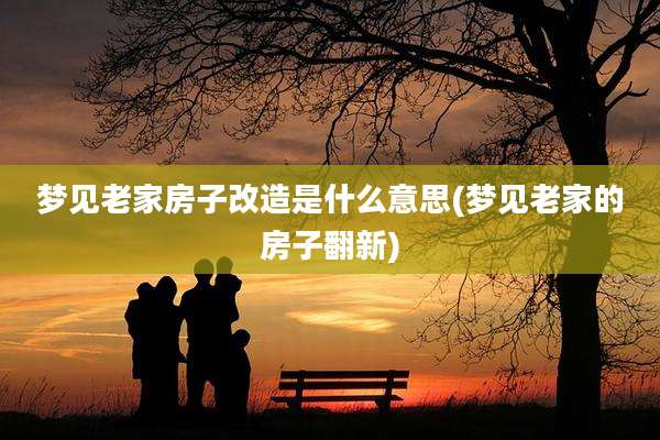 梦见老家房子改造是什么意思(梦见老家的房子翻新)