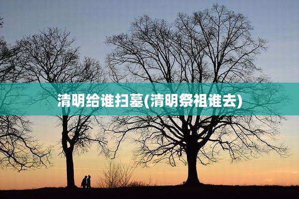 清明给谁扫墓(清明祭祖谁去)