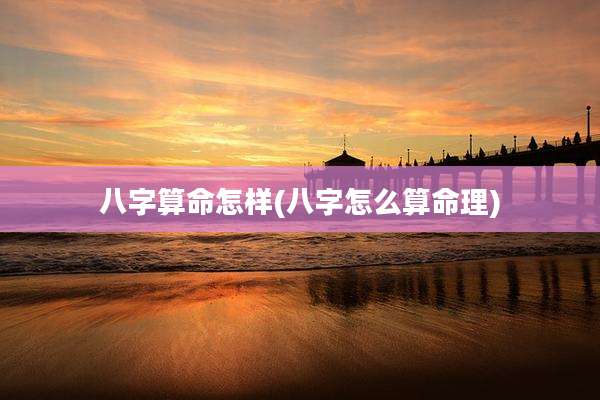 八字算命怎样(八字怎么算命理)