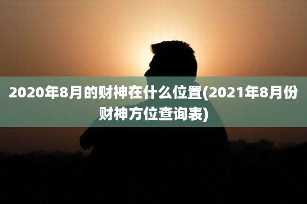 2020年8月的财神在什么位置(2021年8月份财神方位查询表)