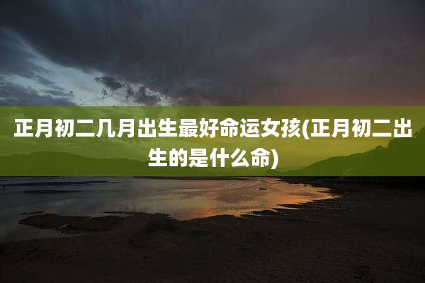 正月初二几月出生最好命运女孩(正月初二出生的是什么命)