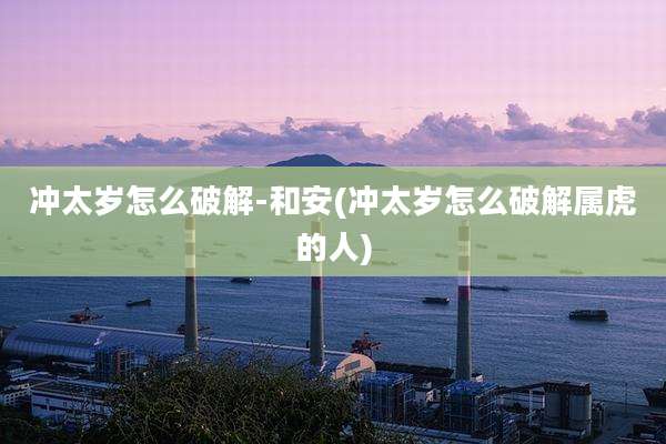 冲太岁怎么破解-和安(冲太岁怎么破解属虎的人)