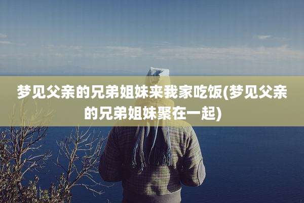梦见父亲的兄弟姐妹来我家吃饭(梦见父亲的兄弟姐妹聚在一起)