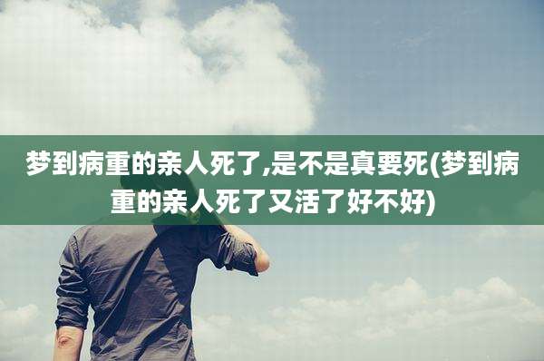 梦到病重的亲人死了,是不是真要死(梦到病重的亲人死了又活了好不好)