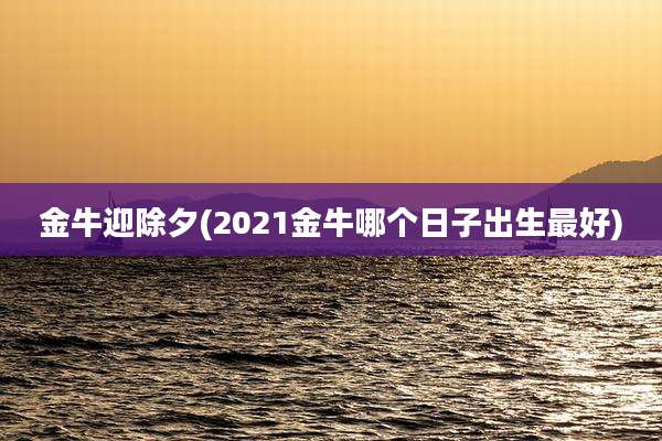 金牛迎除夕(2021金牛哪个日子出生最好)