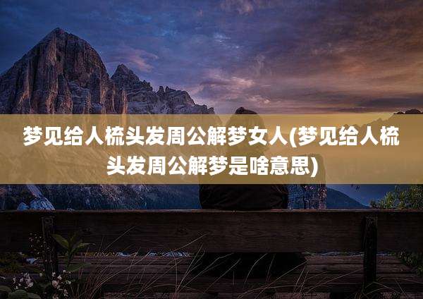 梦见给人梳头发周公解梦女人(梦见给人梳头发周公解梦是啥意思)