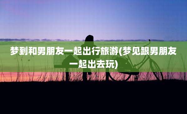 梦到和男朋友一起出行旅游(梦见跟男朋友一起出去玩)