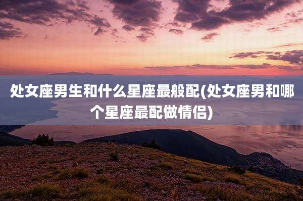 处女座男生和什么星座最般配(处女座男和哪个星座最配做情侣)