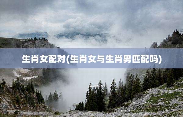 生肖女配对(生肖女与生肖男匹配吗)