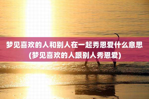 梦见喜欢的人和别人在一起秀恩爱什么意思(梦见喜欢的人跟别人秀恩爱)