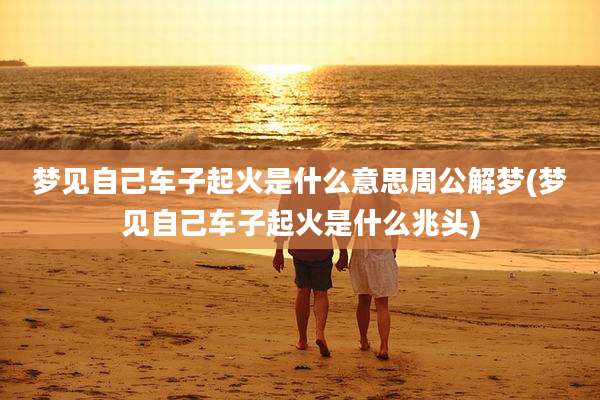 梦见自己车子起火是什么意思周公解梦(梦见自己车子起火是什么兆头)