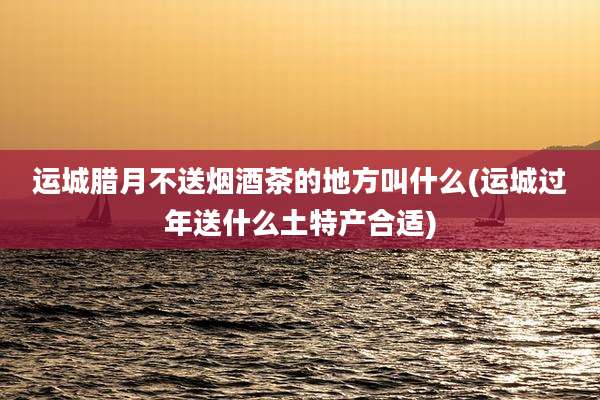运城腊月不送烟酒茶的地方叫什么(运城过年送什么土特产合适)