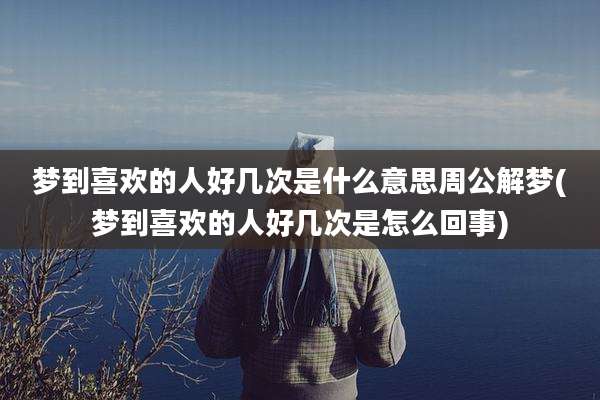 梦到喜欢的人好几次是什么意思周公解梦(梦到喜欢的人好几次是怎么回事)