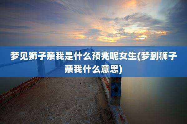 梦见狮子亲我是什么预兆呢女生(梦到狮子亲我什么意思)
