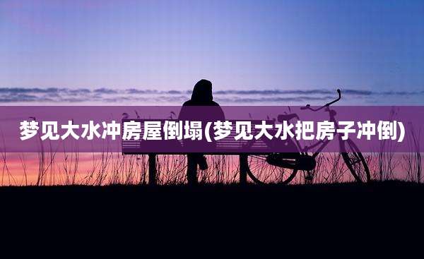 梦见大水冲房屋倒塌(梦见大水把房子冲倒)