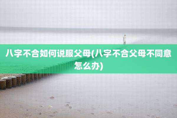 八字不合如何说服父母(八字不合父母不同意怎么办)
