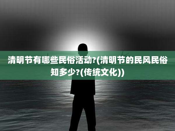 清明节有哪些民俗活动?(清明节的民风民俗知多少?(传统文化))