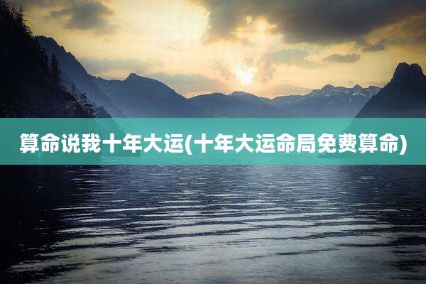 算命说我十年大运(十年大运命局免费算命)