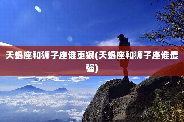 天蝎座和狮子座谁更狠(天蝎座和狮子座谁最强)