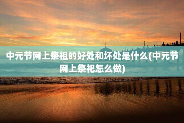 中元节网上祭祖的好处和坏处是什么(中元节网上祭祀怎么做)