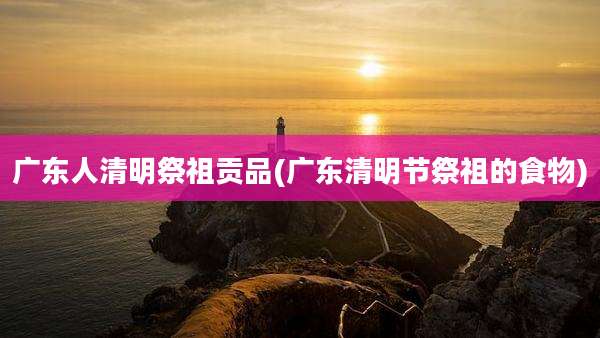 广东人清明祭祖贡品(广东清明节祭祖的食物)