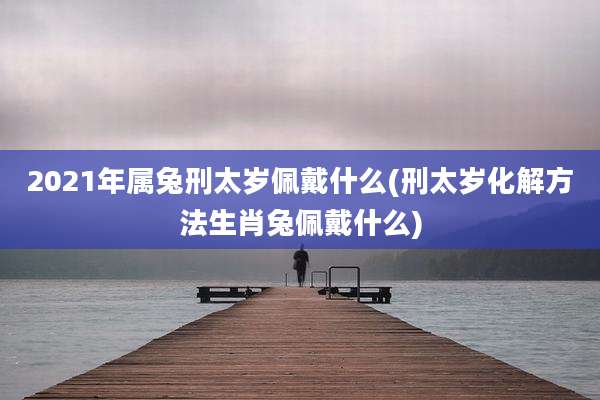 2021年属兔刑太岁佩戴什么(刑太岁化解方法生肖兔佩戴什么)