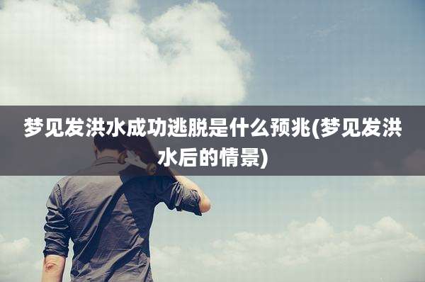 梦见发洪水成功逃脱是什么预兆(梦见发洪水后的情景)
