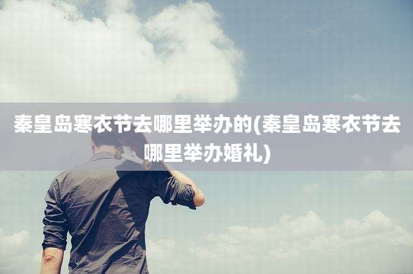 秦皇岛寒衣节去哪里举办的(秦皇岛寒衣节去哪里举办婚礼)