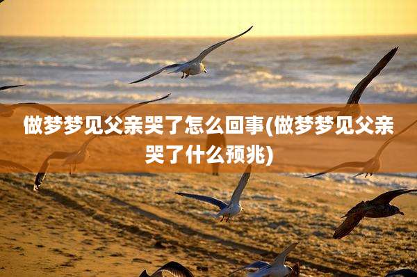 做梦梦见父亲哭了怎么回事(做梦梦见父亲哭了什么预兆)