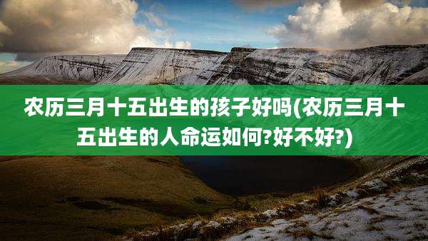 农历三月十五出生的孩子好吗(农历三月十五出生的人命运如何?好不好?)