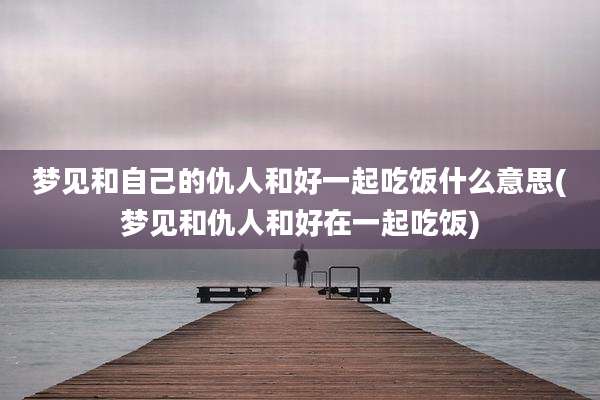 梦见和自己的仇人和好一起吃饭什么意思(梦见和仇人和好在一起吃饭)