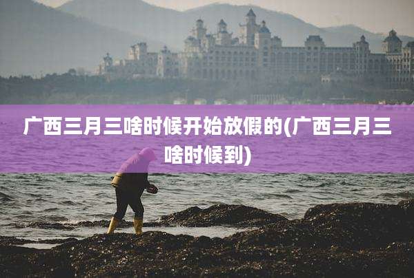 广西三月三啥时候开始放假的(广西三月三啥时候到)
