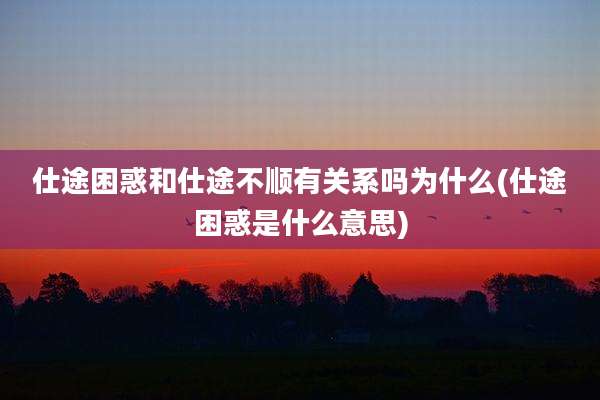 仕途困惑和仕途不顺有关系吗为什么(仕途困惑是什么意思)