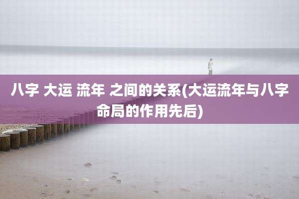 八字 大运 流年 之间的关系(大运流年与八字命局的作用先后)