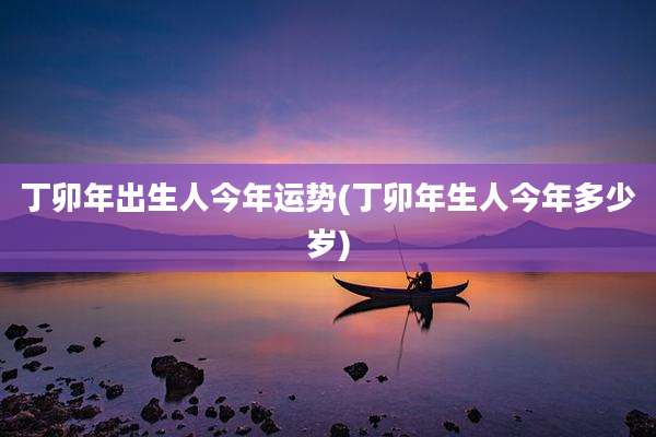 丁卯年出生人今年运势(丁卯年生人今年多少岁)