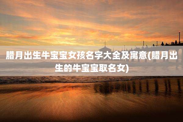 腊月出生牛宝宝女孩名字大全及寓意(腊月出生的牛宝宝取名女)