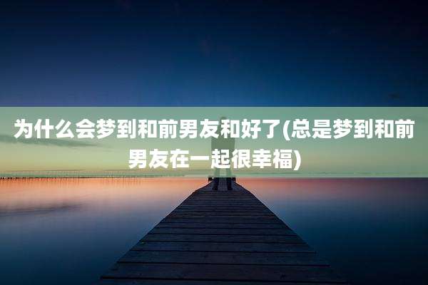为什么会梦到和前男友和好了(总是梦到和前男友在一起很幸福)
